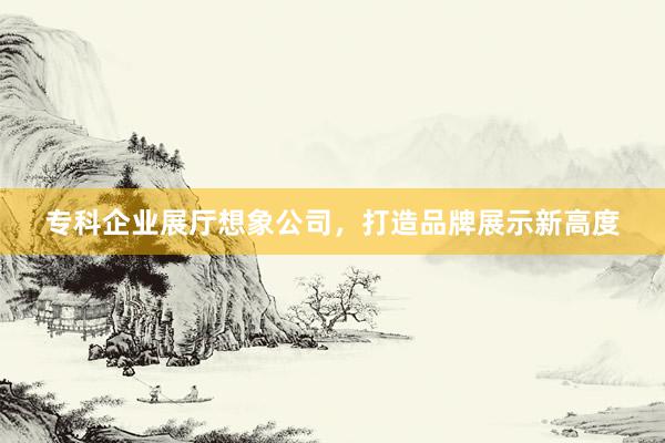 专科企业展厅想象公司，打造品牌展示新高度