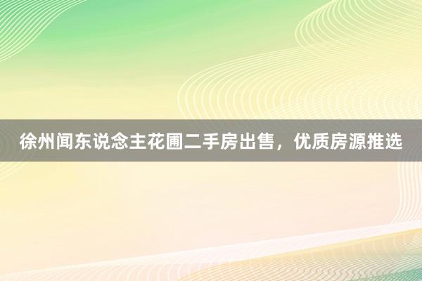 徐州闻东说念主花圃二手房出售，优质房源推选